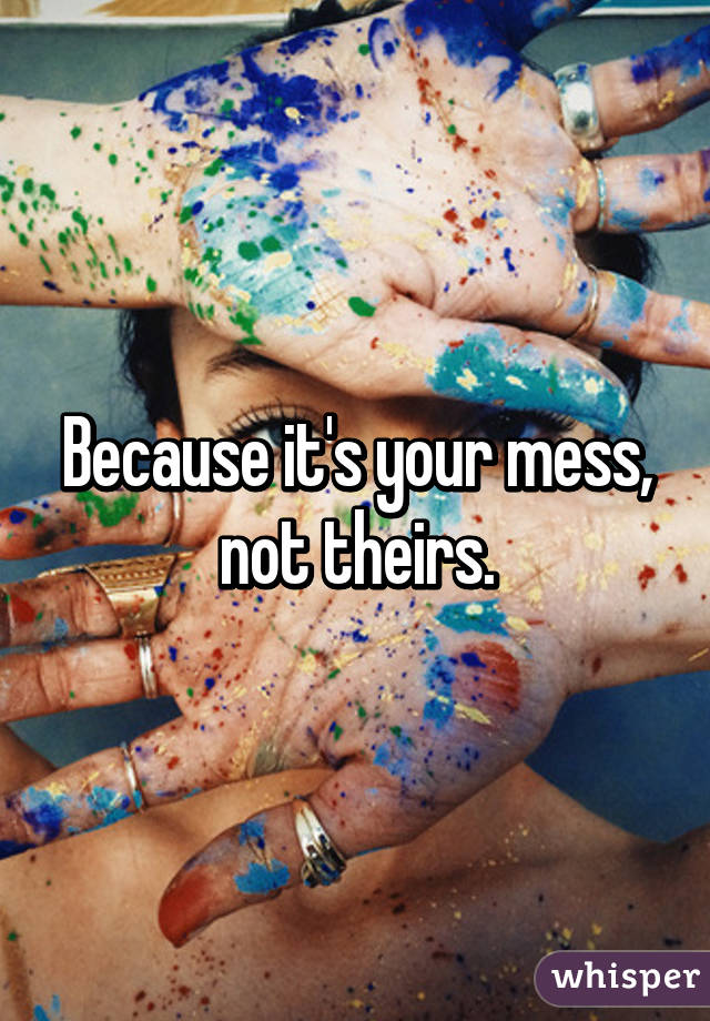 Because it's your mess, not theirs.