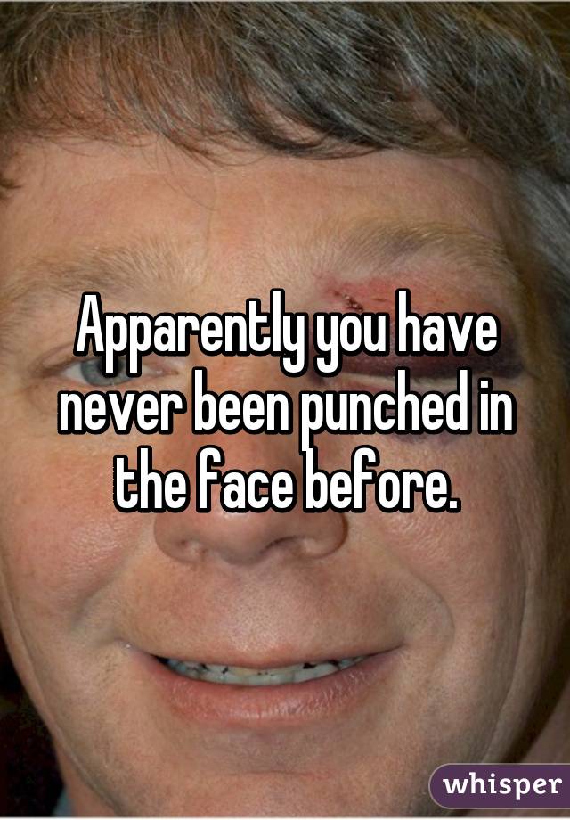 Apparently you have never been punched in the face before.