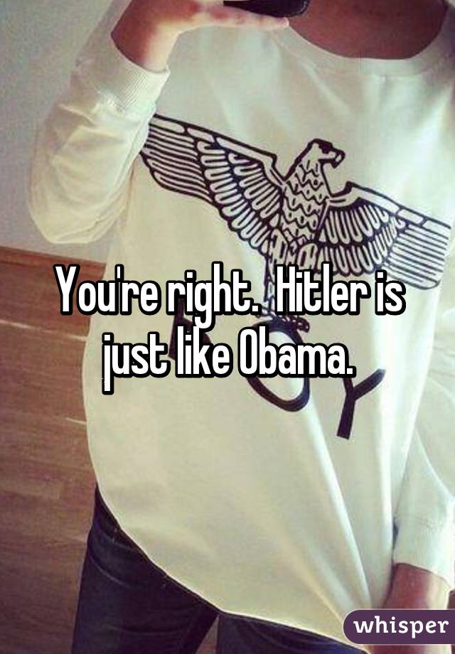 You're right.  Hitler is just like Obama.