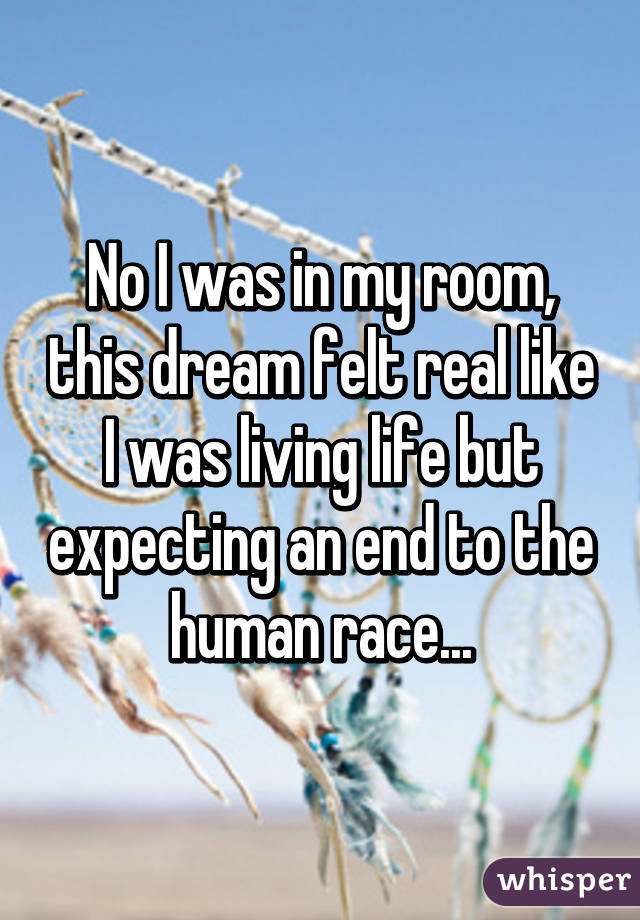 No I was in my room, this dream felt real like I was living life but expecting an end to the human race...
