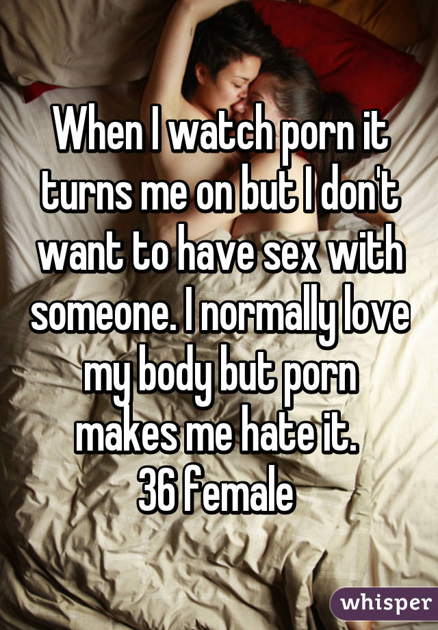 When I watch porn it turns me on but I don't want to have sex with someone. I normally love my body but porn makes me hate it. 
36 female 