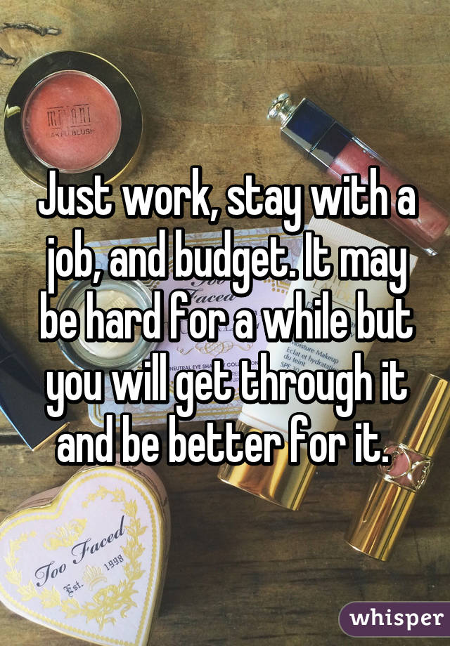 Just work, stay with a job, and budget. It may be hard for a while but you will get through it and be better for it. 