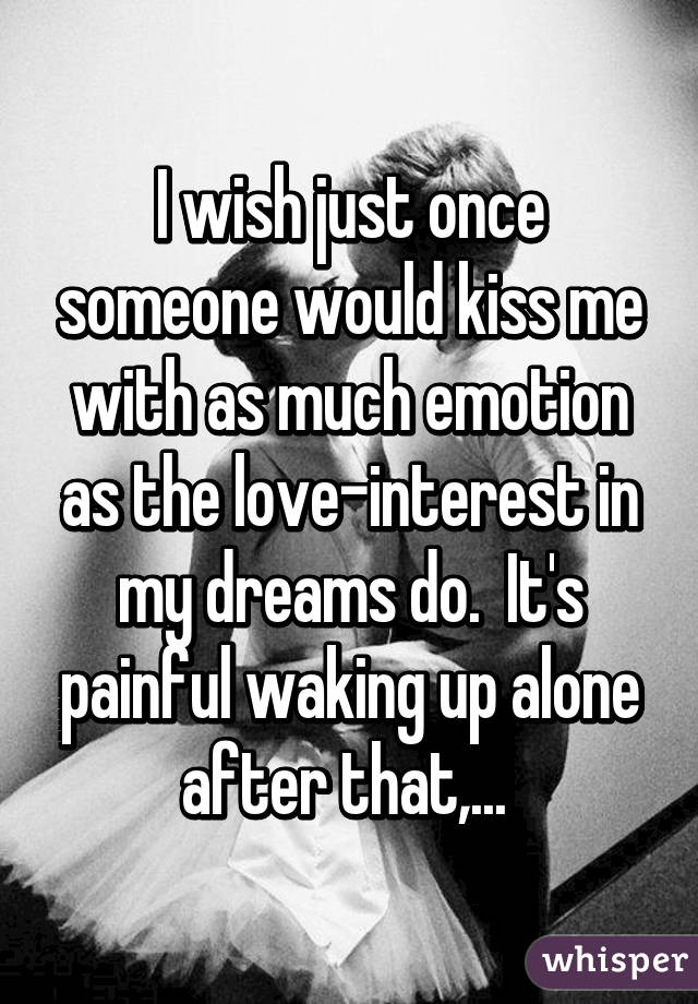 I wish just once someone would kiss me with as much emotion as the love-interest in my dreams do.  It's painful waking up alone after that,... 