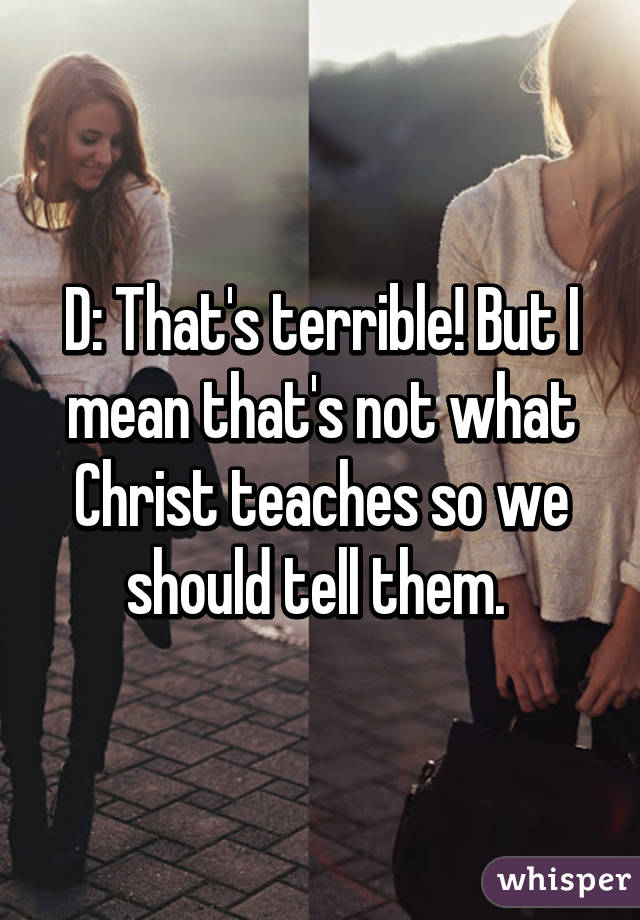 D: That's terrible! But I mean that's not what Christ teaches so we should tell them. 