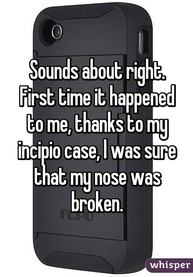Sounds about right. First time it happened to me, thanks to my incipio case, I was sure that my nose was broken.