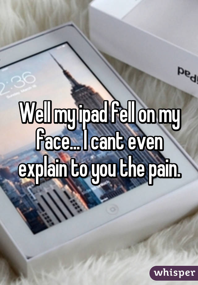 Well my ipad fell on my face... I cant even explain to you the pain.