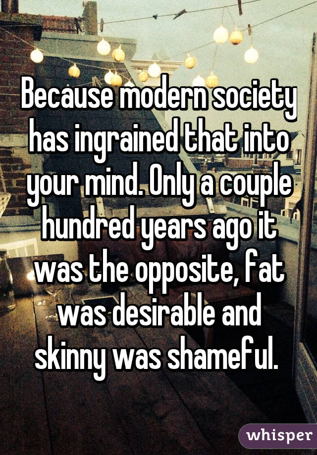Because modern society has ingrained that into your mind. Only a couple hundred years ago it was the opposite, fat was desirable and skinny was shameful. 