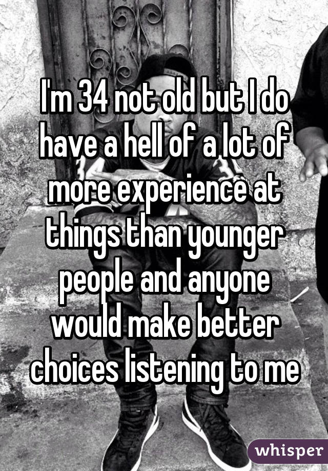 I'm 34 not old but I do have a hell of a lot of more experience at things than younger people and anyone would make better choices listening to me