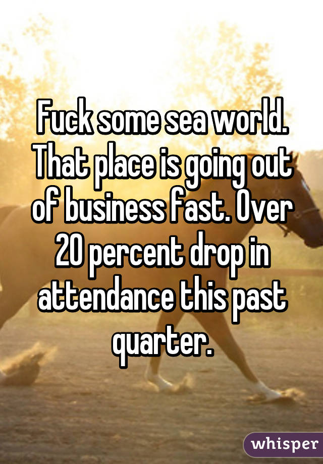 Fuck some sea world. That place is going out of business fast. Over 20 percent drop in attendance this past quarter.