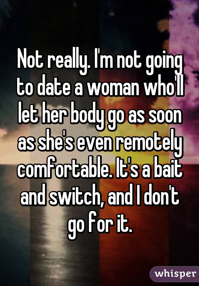 Not really. I'm not going to date a woman who'll let her body go as soon as she's even remotely comfortable. It's a bait and switch, and I don't go for it.