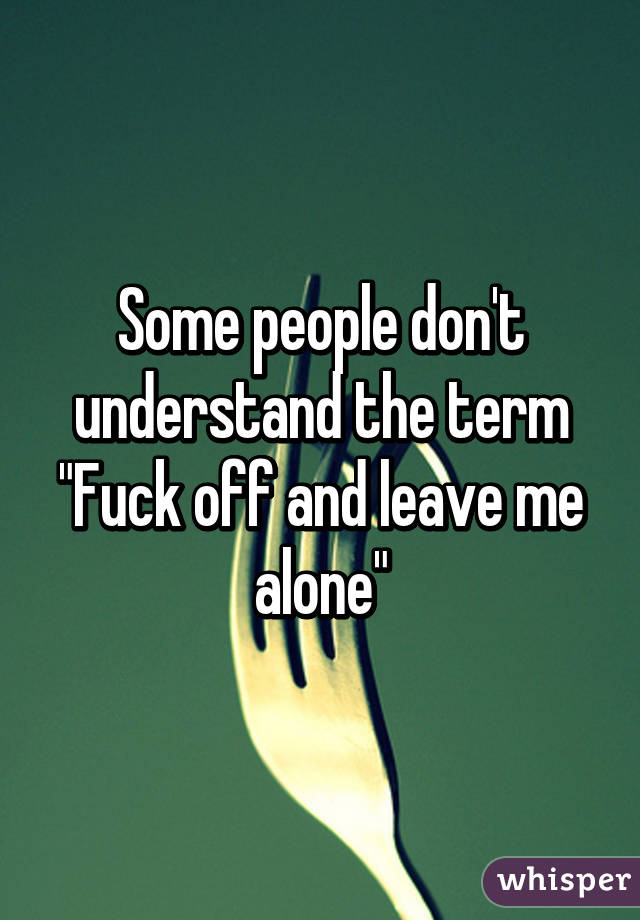 Some people don't understand the term "Fuck off and leave me alone"