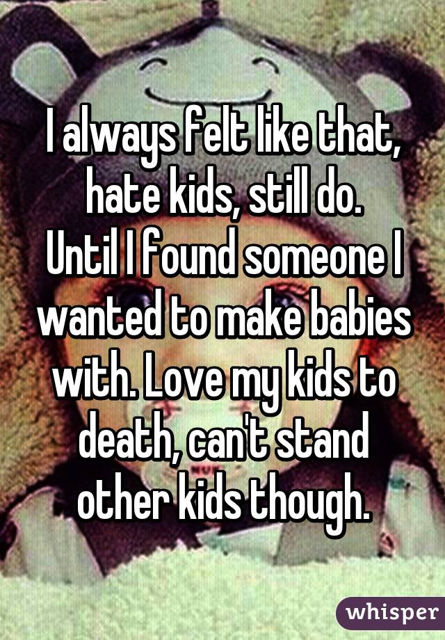 I always felt like that, hate kids, still do.
Until I found someone I wanted to make babies with. Love my kids to death, can't stand other kids though.