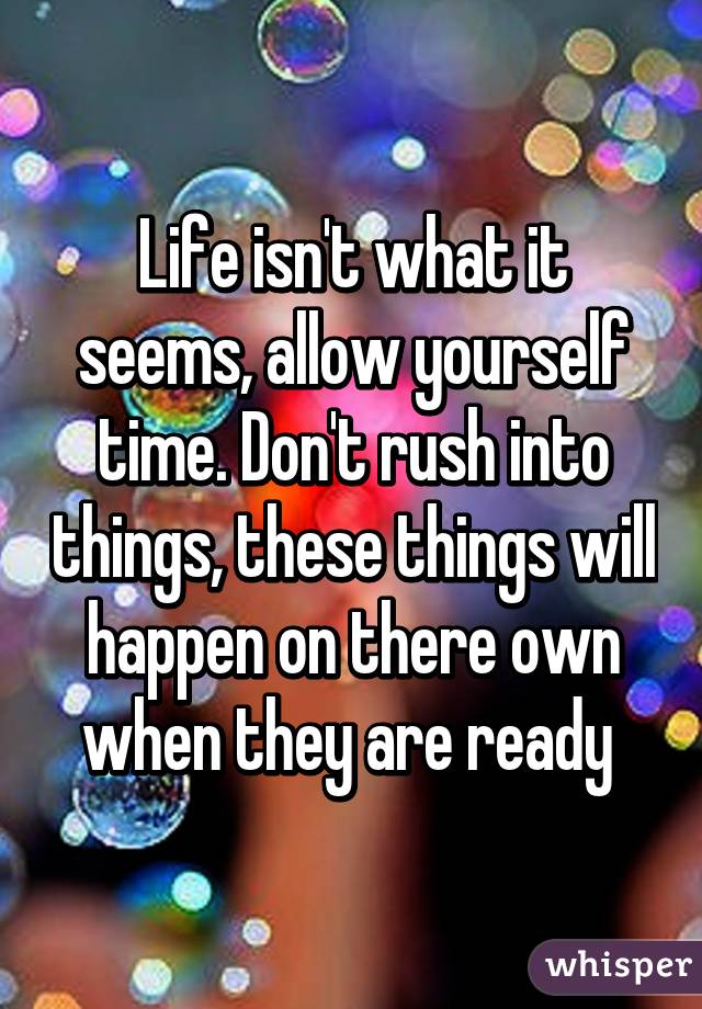 Life isn't what it seems, allow yourself time. Don't rush into things, these things will happen on there own when they are ready 