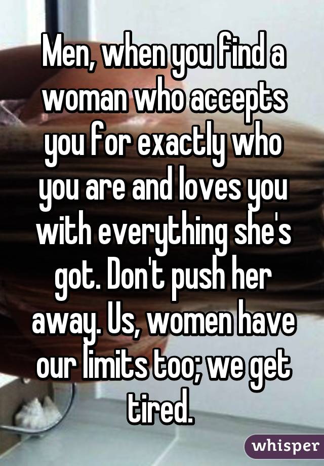 Men, when you find a woman who accepts you for exactly who you are and loves you with everything she's got. Don't push her away. Us, women have our limits too; we get tired. 