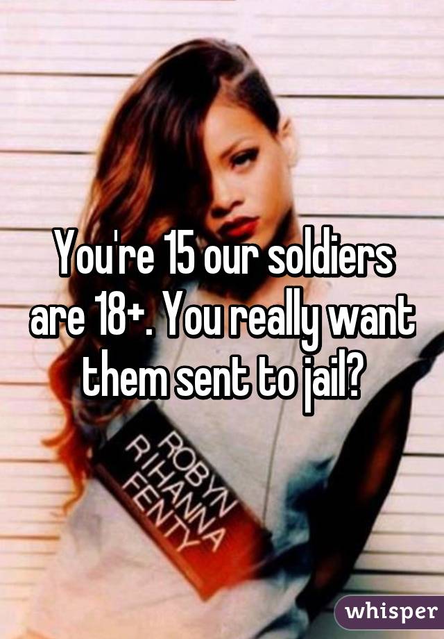 You're 15 our soldiers are 18+. You really want them sent to jail?