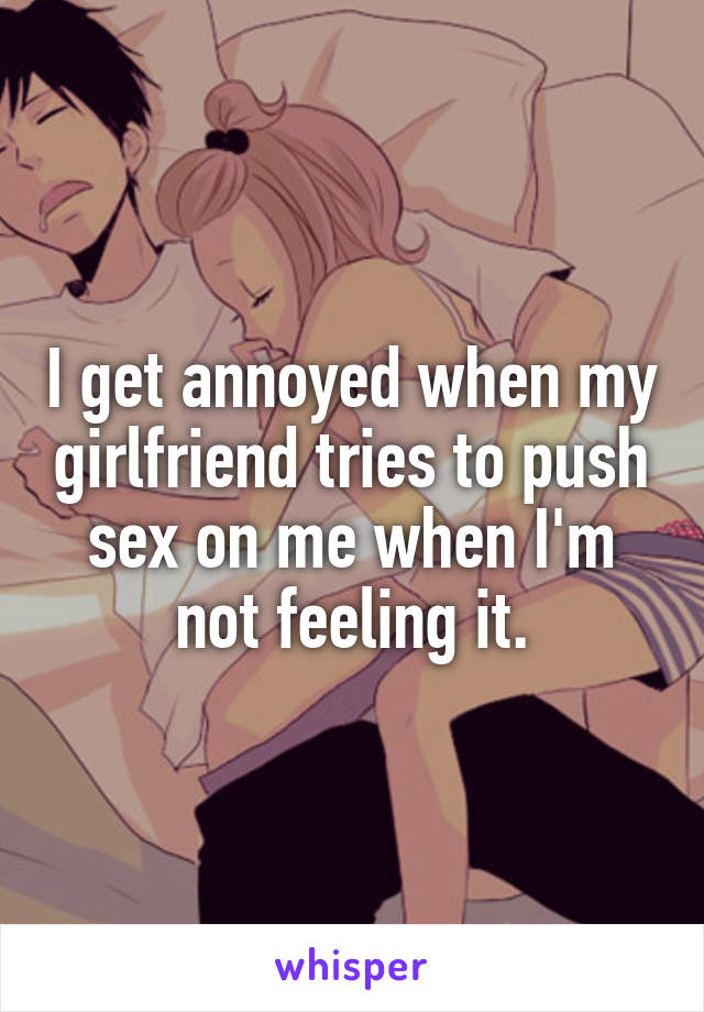 I get annoyed when my girlfriend tries to push sex on me when I'm not feeling it.
