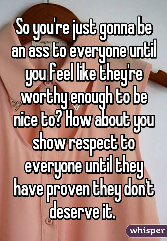 So you're just gonna be an ass to everyone until you feel like they're worthy enough to be nice to? How about you show respect to everyone until they have proven they don't deserve it. 