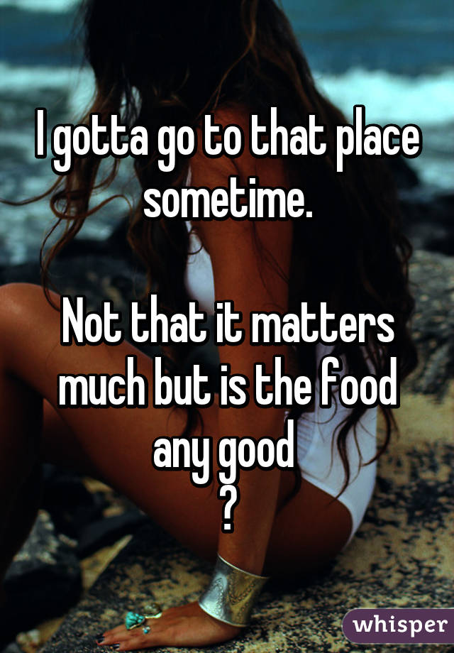I gotta go to that place sometime.

Not that it matters much but is the food any good 
?