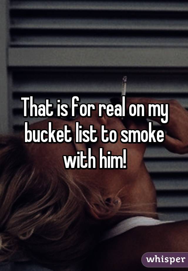 That is for real on my bucket list to smoke with him!