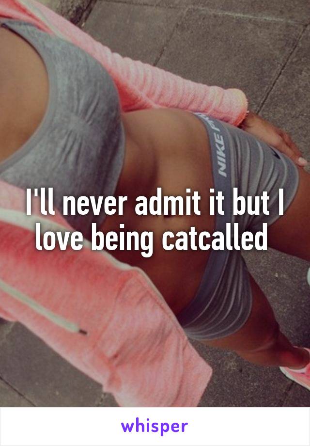 I'll never admit it but I love being catcalled 