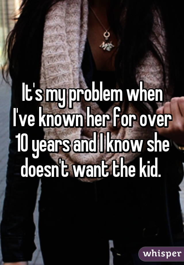 It's my problem when I've known her for over 10 years and I know she doesn't want the kid. 