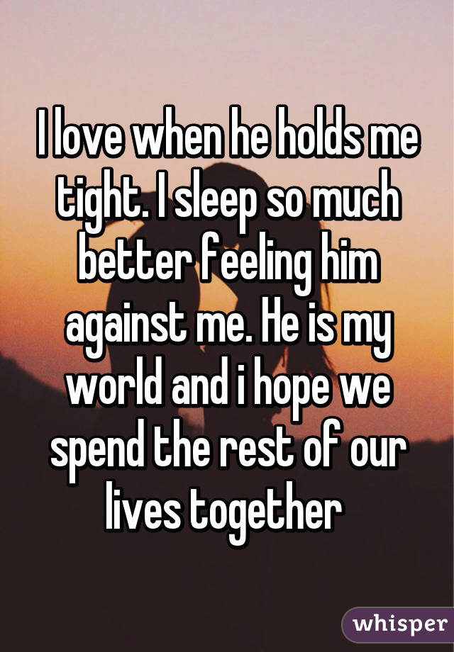 I love when he holds me tight. I sleep so much better feeling him against me. He is my world and i hope we spend the rest of our lives together 