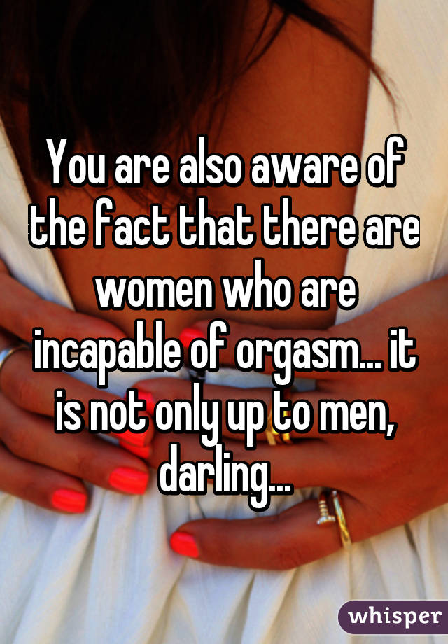 You are also aware of the fact that there are women who are incapable of orgasm... it is not only up to men, darling...