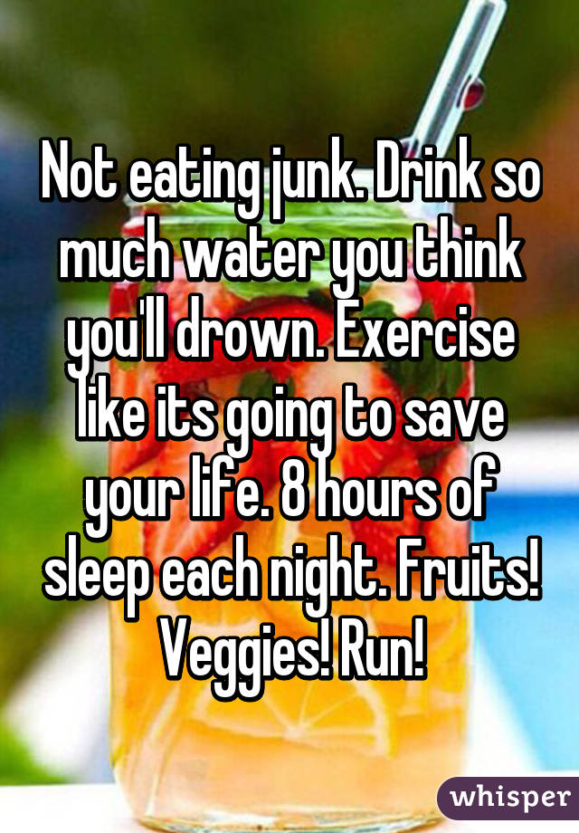 Not eating junk. Drink so much water you think you'll drown. Exercise like its going to save your life. 8 hours of sleep each night. Fruits! Veggies! Run!