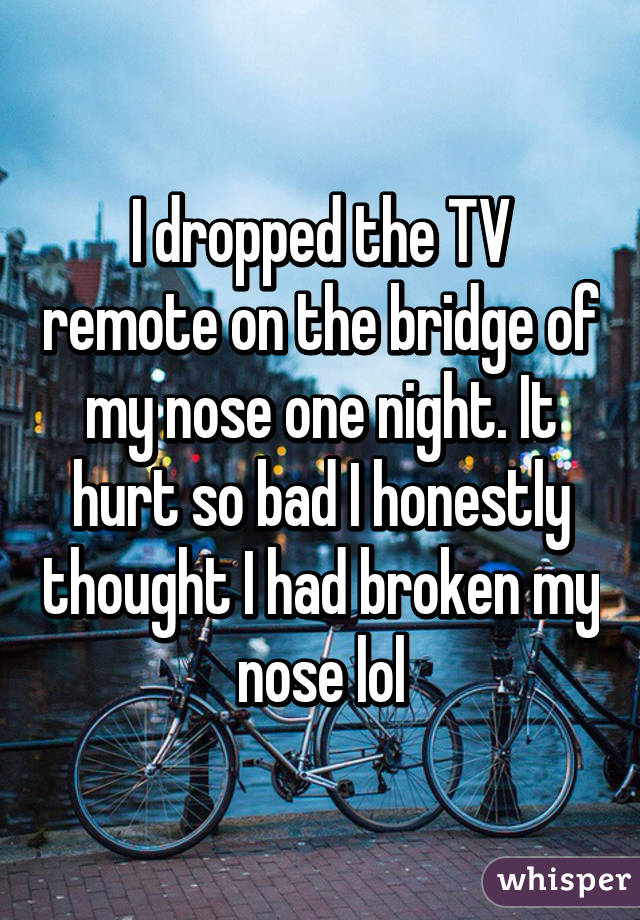 I dropped the TV remote on the bridge of my nose one night. It hurt so bad I honestly thought I had broken my nose lol