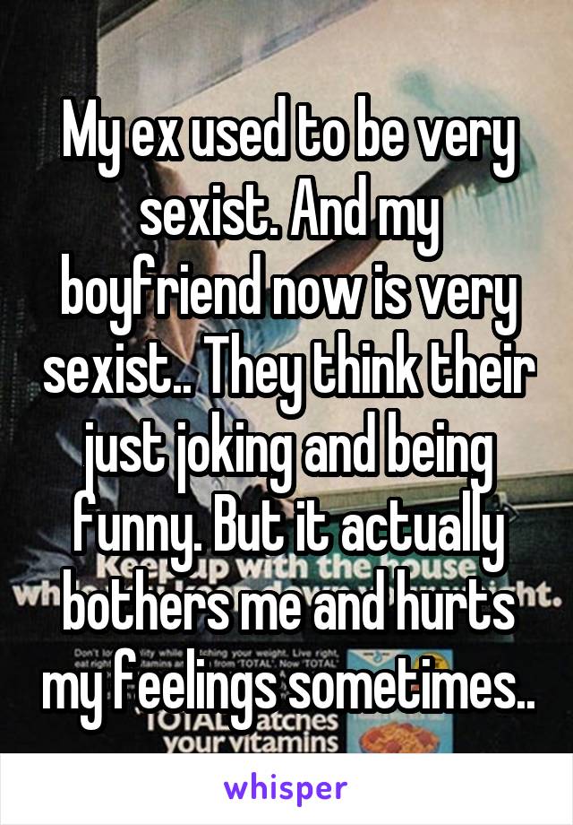 My ex used to be very sexist. And my boyfriend now is very sexist.. They think their just joking and being funny. But it actually bothers me and hurts my feelings sometimes..