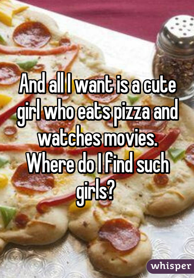 And all I want is a cute girl who eats pizza and watches movies. Where do I find such girls? 