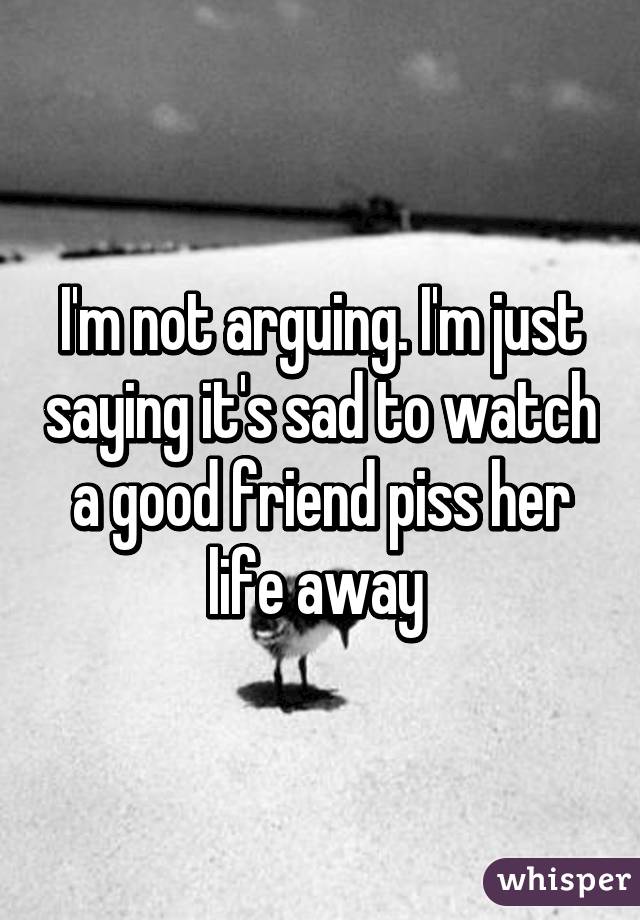 I'm not arguing. I'm just saying it's sad to watch a good friend piss her life away 