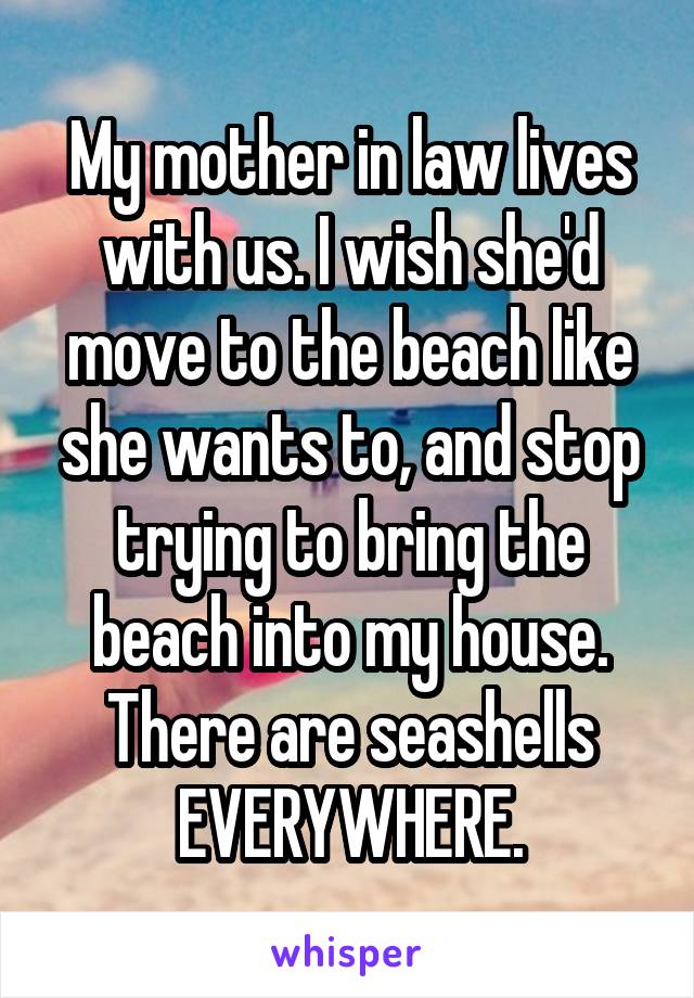 My mother in law lives with us. I wish she'd move to the beach like she wants to, and stop trying to bring the beach into my house. There are seashells EVERYWHERE.