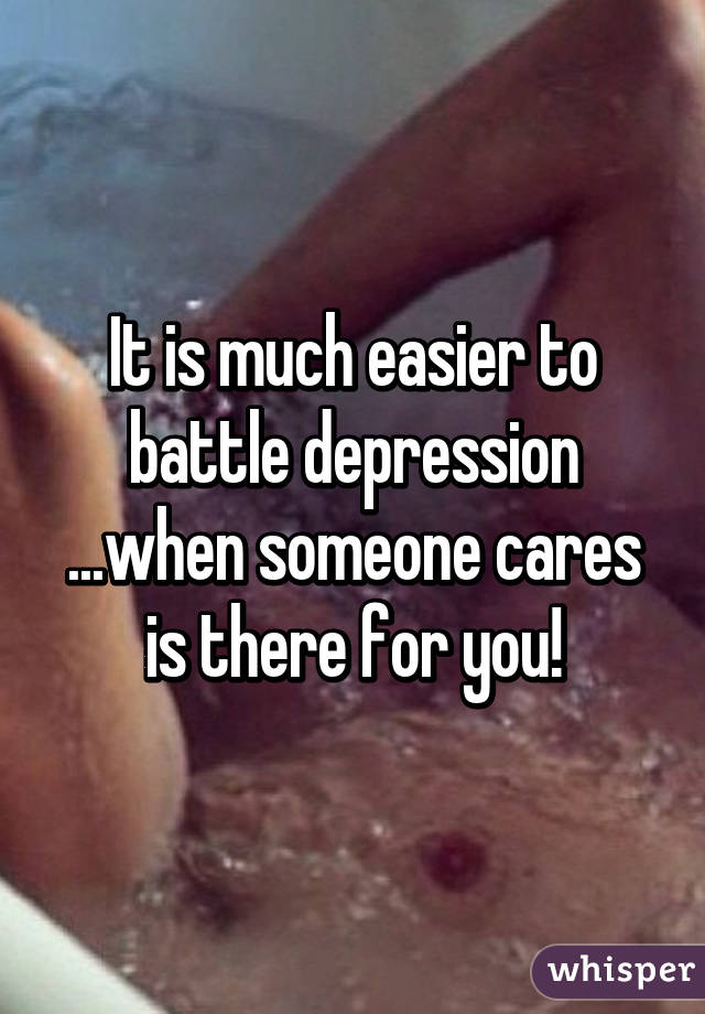 It is much easier to battle depression ...when someone cares is there for you!