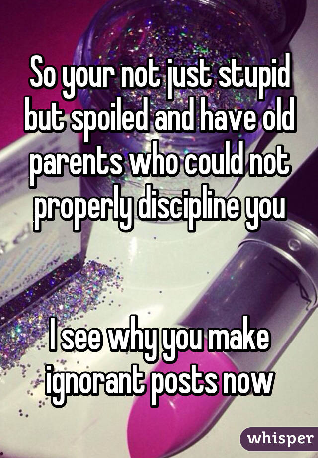 So your not just stupid but spoiled and have old parents who could not properly discipline you


I see why you make ignorant posts now