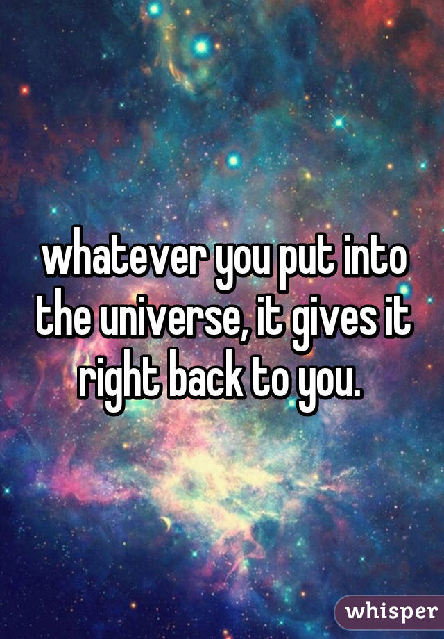 whatever you put into the universe, it gives it right back to you. 