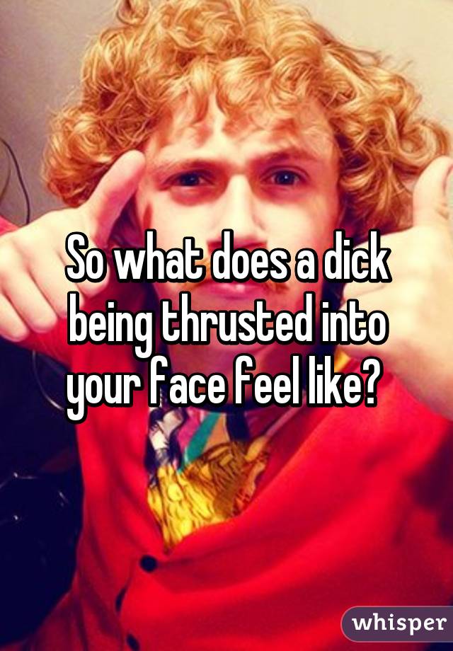 So what does a dick being thrusted into your face feel like? 