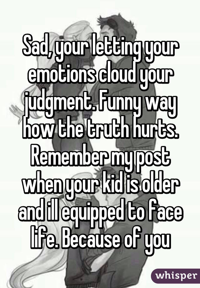 Sad, your letting your emotions cloud your judgment. Funny way how the truth hurts. Remember my post when your kid is older and ill equipped to face life. Because of you