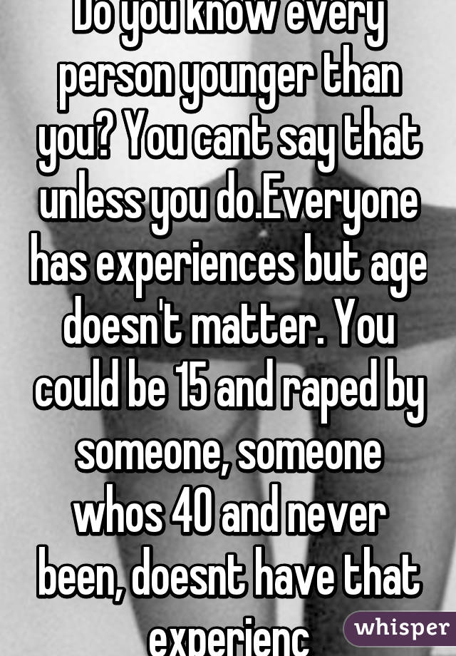 Do you know every person younger than you? You cant say that unless you do.Everyone has experiences but age doesn't matter. You could be 15 and raped by someone, someone whos 40 and never been, doesnt have that experienc