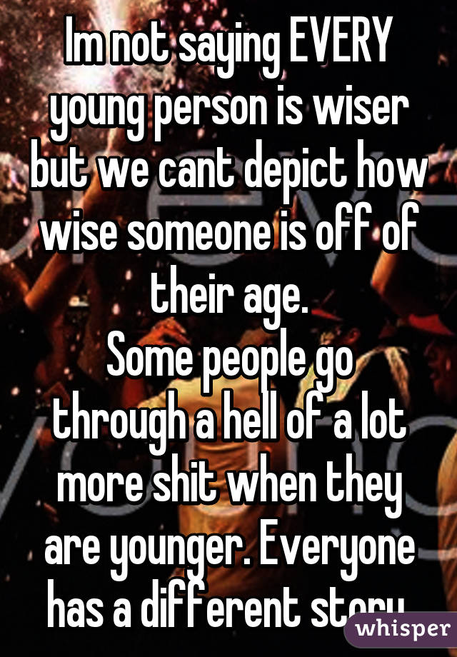 Im not saying EVERY young person is wiser but we cant depict how wise someone is off of their age.
Some people go through a hell of a lot more shit when they are younger. Everyone has a different story.