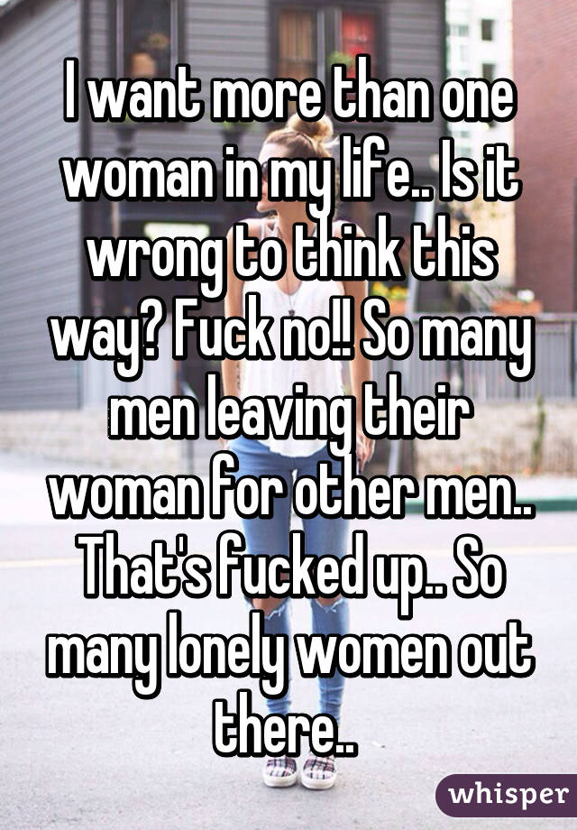 I want more than one woman in my life.. Is it wrong to think this way? Fuck no!! So many men leaving their woman for other men.. That's fucked up.. So many lonely women out there.. 