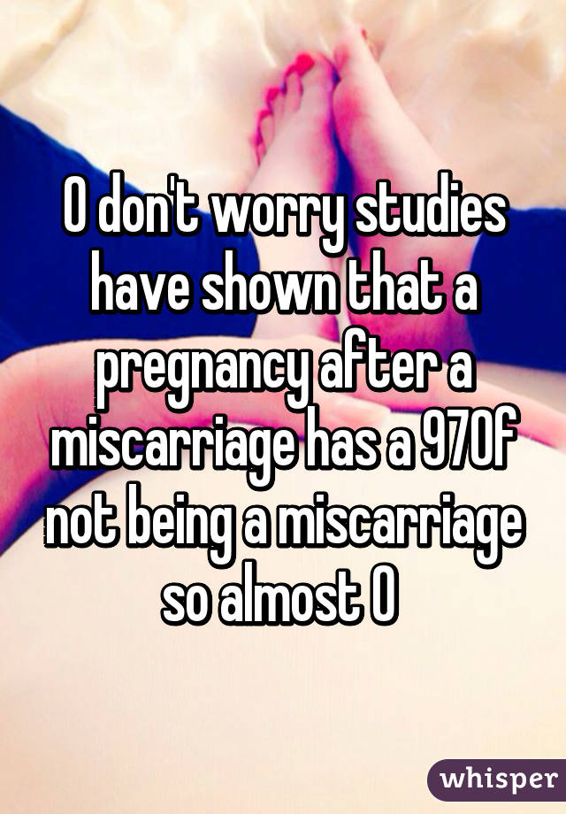 O don't worry studies have shown that a pregnancy after a miscarriage has a 97% of not being a miscarriage so almost 0 