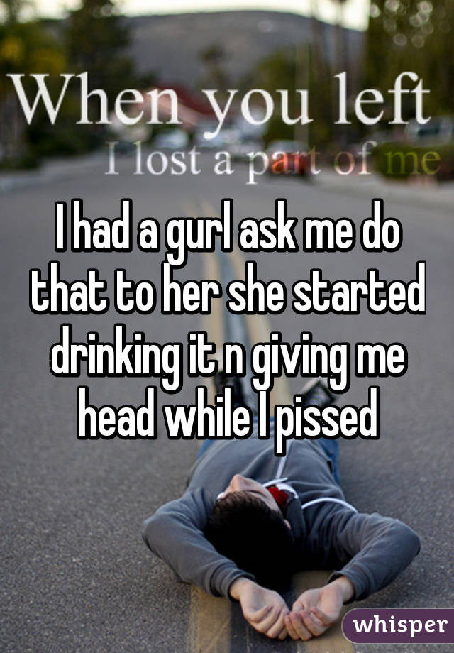 I had a gurl ask me do that to her she started drinking it n giving me head while I pissed