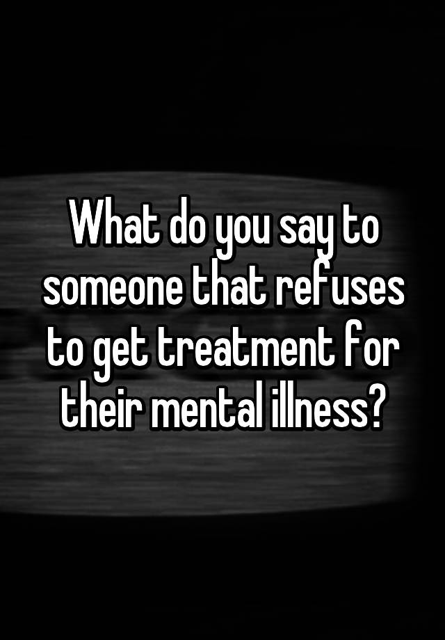 What Do You Say To Someone That Refuses To Get Treatment For Their Mental Illness