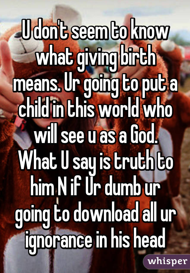 U don't seem to know what giving birth means. Ur going to put a child in this world who will see u as a God. What U say is truth to him N if Ur dumb ur going to download all ur ignorance in his head