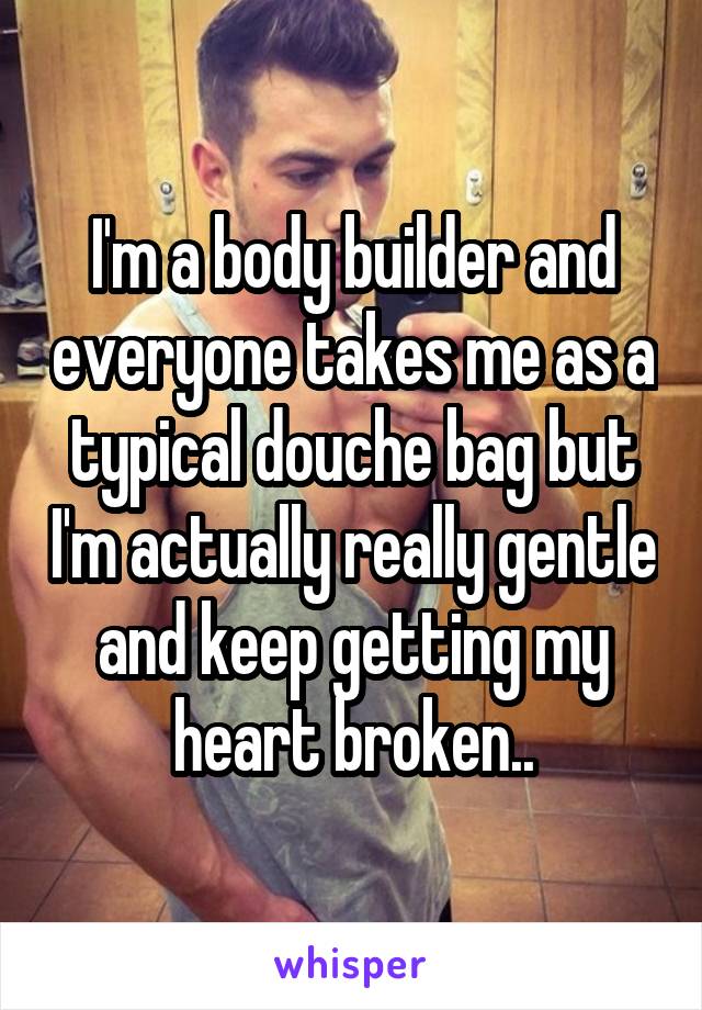 I'm a body builder and everyone takes me as a typical douche bag but I'm actually really gentle and keep getting my heart broken..