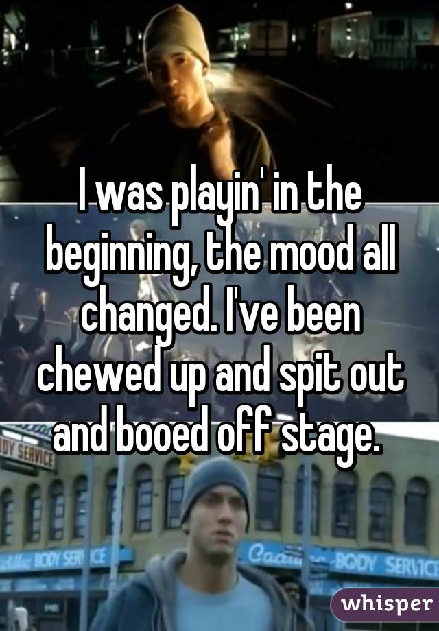 I was playin' in the beginning, the mood all changed. I've been chewed up and spit out and booed off stage. 