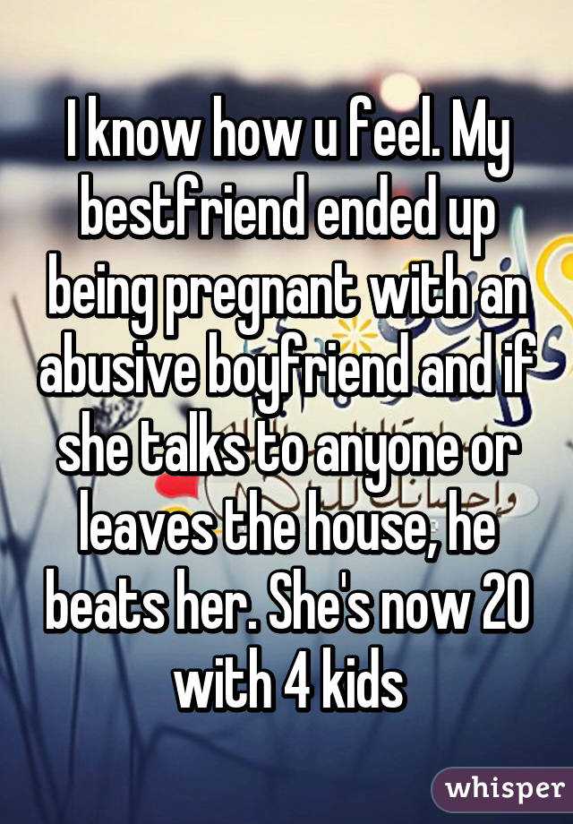 I know how u feel. My bestfriend ended up being pregnant with an abusive boyfriend and if she talks to anyone or leaves the house, he beats her. She's now 20 with 4 kids