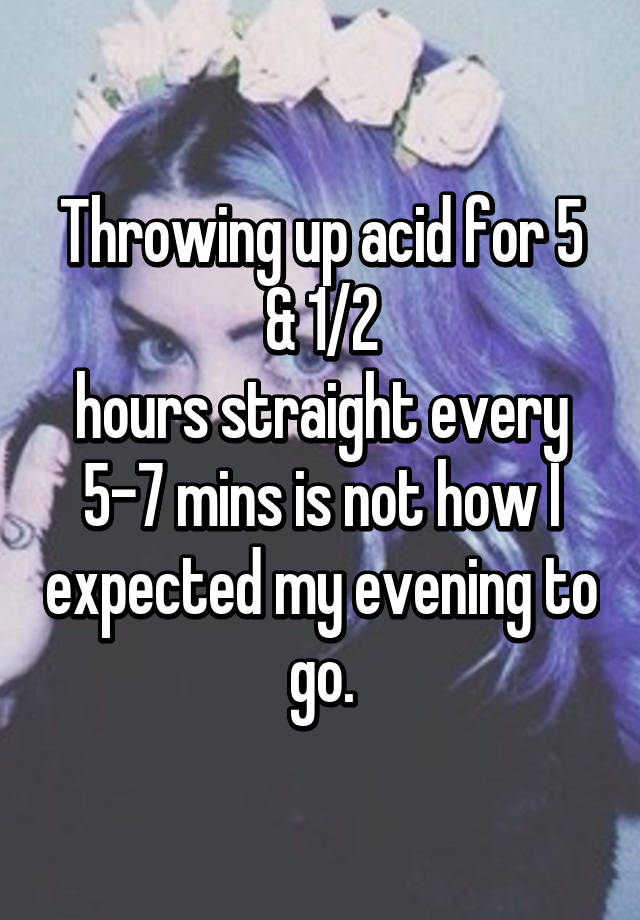 Throwing up acid for 5 & 1/2 hours straight every 57 mins is not how I