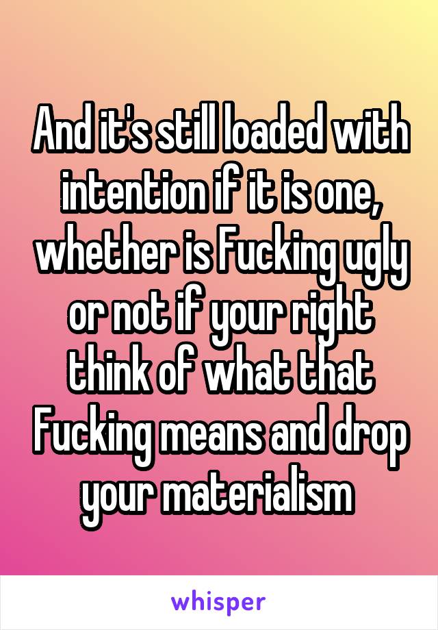 And it's still loaded with intention if it is one, whether is Fucking ugly or not if your right think of what that Fucking means and drop your materialism 